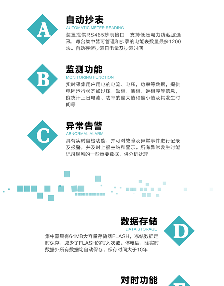 功能及特點(diǎn)：
1、自動(dòng)抄表，裝置提供RS485抄表接口，支持低壓電力線載波通訊，每臺(tái)集中器可管理和抄錄的電能表數(shù)量最多1200塊。自動(dòng)存儲(chǔ)抄表日電量及抄表時(shí)間
2、監(jiān)測(cè)功能, 實(shí)時(shí)采集用戶用電的電流、電壓，功率等數(shù)據(jù)，提供電網(wǎng)運(yùn)行狀態(tài)如過壓、缺相、斷相、逆相序等信息，能統(tǒng)計(jì)上日電流、功率的最大值和最小值及其發(fā)生時(shí)間等
3、異常告警，具有實(shí)時(shí)自檢功能，并可對(duì)故障及異常事件進(jìn)行記錄及報(bào)警，并及時(shí)上報(bào)主站和顯示。所有異常發(fā)生時(shí)能記錄現(xiàn)場(chǎng)的一些重要數(shù)據(jù)，供分析處理
4、數(shù)據(jù)存儲(chǔ)，集中器具有64MB大容量存儲(chǔ)器FLASH，凍結(jié)數(shù)據(jù)定時(shí)保存，減少了FLASH的寫入次數(shù)。停電后，除實(shí)時(shí)數(shù)據(jù)外所有數(shù)據(jù)均自動(dòng)保存，保存時(shí)間大于10年。