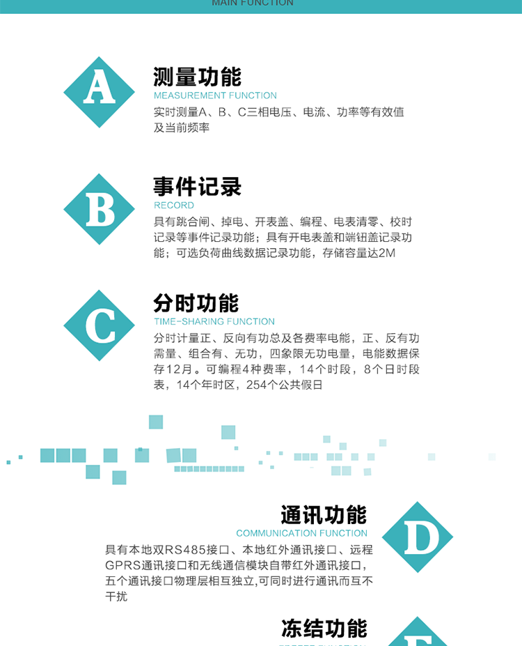 功能特點
內嵌高速高精度的交流電壓電流采集模塊，采樣精度高，電能計量實時精確。
分時計量正、反向有功總及各費率電能，正、反有功需量、組合有、無功，四象限無功電量，電能數據保存12月。
可編程4種費率，14個時段，8個日時段表，14個年時區(qū)，254個公共假日。
采用寬溫大視角LCD顯示，具有參數自動輪顯和按鍵顯示功能。
具有本地雙RS485接口、本地紅外通訊接口、遠程GPRS通訊接口和無線通信模塊自帶紅外通訊接口，五個通訊接口物理層相互獨立,可同時進行通訊而互不干擾。
通信信道采用高速全雙工的工業(yè)級GPRS/GSM/CDMA模塊，支持TCP/UDP/SMS無線網絡通信方式。
無線通信模塊采用模塊化設計，支持帶電熱拔插。通信模塊更換后不需進行任何手工設置，能自動識別無線MODEM類型并自動上線。