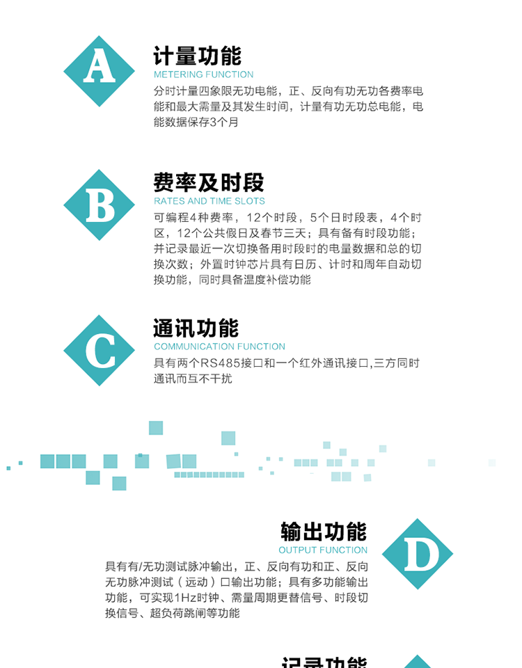 功能特點(diǎn)
   1）分時(shí)計(jì)量四象限無(wú)功電能，正、反向有功無(wú)功各費(fèi)率電能和最大需量及其發(fā)生時(shí)間，計(jì)量有功無(wú)功總電能，電能數(shù)據(jù)保存3個(gè)月。
   2）可編程4種費(fèi)率，12個(gè)時(shí)段，5個(gè)日時(shí)段表，4個(gè)時(shí)區(qū)，12個(gè)公共假日及春節(jié)三天。
3）具有備有時(shí)段功能；并記錄最近一次切換備用時(shí)段時(shí)的電量數(shù)據(jù)和總的切換次數(shù)。
4）外置時(shí)鐘芯片具有日歷、計(jì)時(shí)和周年自動(dòng)切換功能，同時(shí)具備溫度補(bǔ)償功能。
   5）采用寬溫大視角LCD顯示，具有參數(shù)自動(dòng)輪顯和按鍵顯示功能。
   6）具有兩個(gè)RS485接口和一個(gè)紅外通訊接口,三方同時(shí)通訊而互不干擾。
   7）具有有/無(wú)功測(cè)試脈沖輸出，正、反向有功和正、反向無(wú)功脈沖測(cè)試（遠(yuǎn)動(dòng)）口輸出功能。
8）具有多功能輸出功能，可實(shí)現(xiàn)1Hz時(shí)鐘、需量周期更替信號(hào)、時(shí)段切換信號(hào)、超負(fù)荷跳閘等功能。